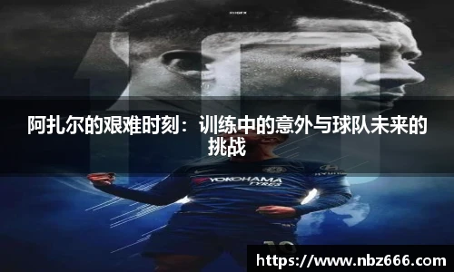 阿扎尔的艰难时刻：训练中的意外与球队未来的挑战