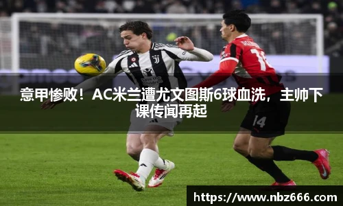 意甲惨败！AC米兰遭尤文图斯6球血洗，主帅下课传闻再起